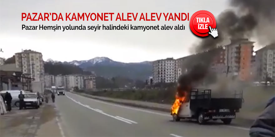Pazar'da kamyonet alev alev yandı