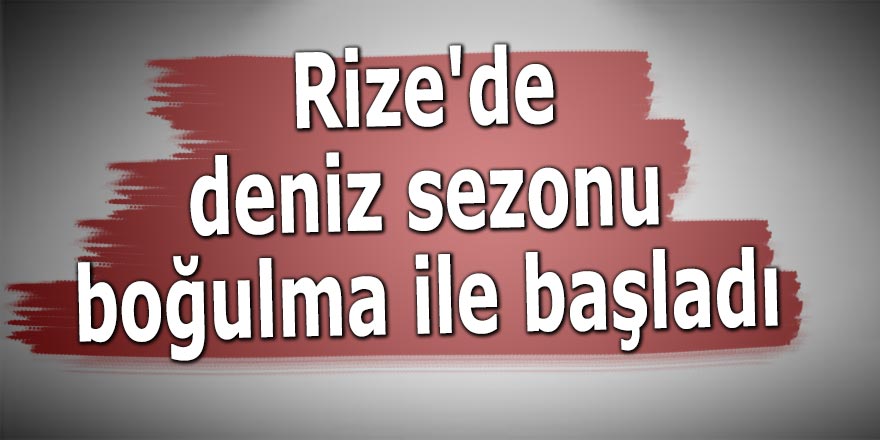 Rize'de deniz sezonu boğulma ile başladı